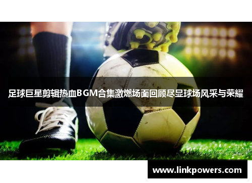 足球巨星剪辑热血BGM合集激燃场面回顾尽显球场风采与荣耀
