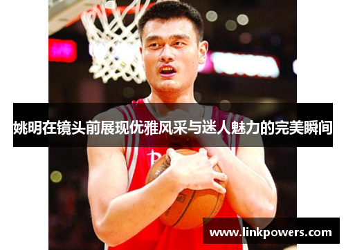 姚明在镜头前展现优雅风采与迷人魅力的完美瞬间
