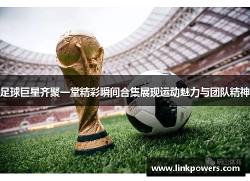 足球巨星齐聚一堂精彩瞬间合集展现运动魅力与团队精神
